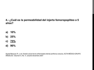 4.- ¿Cuál es la permeabilidad del injerto femoropopliteo a 5
años?

a) 10%
b) 25%

c) 75%
d) 90%
Aguila Marquez R. y col, Estado actual de la enfermedad arterial periferica oclusiva, ACTA MÉDICA GRUPO
ÁNGELES. Volumen 5, No. 4, octubre-diciembre 2007

 