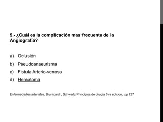 5.- ¿Cuál es la complicación mas frecuente de la
Angiografía?

a) Oclusión
b) Pseudoanaeurisma

c) Fistula Arterio-venosa
d) Hematoma
Enfermedades arteriales, Brunicardi , Schwartz Principios de cirugia 8va edicion, pp 727

 