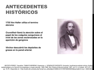 ANTECEDENTES
HISTÓRICOS
1755 Von Haller utiliza el termino
ateroma

Cruveilheir llamó la atención sobre el
papel de los coágulos sanguíneos al
nivel de las zonas esclerosadas en la
aparición de gangrena

Virchov descubrió los depósitos de
grasas en la pared arterial.

BATISTA PEREZ, Yaqueline; TAMAYO MORENO, Esperanza y GONZALEZ EXPOSITO, Armando. Insuficiencia arterial crónica: Análisis
epidemiológico en el servicio de angiología y cirugía vascular, 1995-1996. Rev Cubana Enfermer [online]. 1997, vol.13, n.2 [citado 2011-07-17],
pp. 72-79 . Disponible en: <http://scielo.sld.cu/scielo.php?script=sci_arttext&pid=S0864-03191997000200003&lng=es&nrm=iso>. ISSN 0864-

 