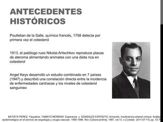 ANTECEDENTES
HISTÓRICOS
Poulletian de la Salle, químico francés, 1758 detecta por
primera vez el colesterol

1913, el patólogo ruso Nikolai Aritschkov reproduce placas
de ateroma alimentando animales con una dieta rica en
colesterol

Angel Keys desarrolló un estudio combinado en 7 países
(1947) y describió una correlación directa entre la incidencia
de enfermedades cardíacas y los niveles de colesterol
sanguíneo

BATISTA PEREZ, Yaqueline; TAMAYO MORENO, Esperanza y GONZALEZ EXPOSITO, Armando. Insuficiencia arterial crónica: Análisis
epidemiológico en el servicio de angiología y cirugía vascular, 1995-1996. Rev Cubana [online]. 1997, vol.13, n.2 [citado 2011-07-17], pp. 72-79

 