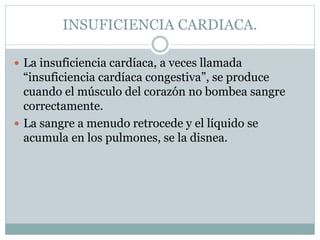 INSUFICIENCIA CARDIACA.
 La insuficiencia cardíaca, a veces llamada
“insuficiencia cardíaca congestiva”, se produce
cuando el músculo del corazón no bombea sangre
correctamente.
 La sangre a menudo retrocede y el líquido se
acumula en los pulmones, se la disnea.
 
