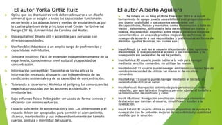 El autor Yorka Ortiz Ruiz
 Opina que los diseñadores web deben adecuarse a un diseño
universal que se adapte a todas las capacidades funcionales
recurriendo a las adaptaciones y medias de ayuda técnicas por
lo cual se plantean siete principios en el Center for Universal
Design (2016), (Universidad de Carolina del Norte)
 Uso equitativo: Diseño útil y accesible para personas con
diversas capacidades.
 Uso flexible: Adaptable a un amplio rango de preferencias y
capacidades individuales.
 Simple e intuitivo: Fácil de entender independientemente de la
experiencia, conocimiento nivel cultural o capacidad de
concentración.
 Información perceptible: Transmite de forma eficaz la
información necesaria al usuario con independencia de las
condiciones ambientales y de su capacidad de concentración.
 Tolerancia a los errores: Minimiza el peligro y las consecuencias
negativas producidas por las acciones accidentales e
involuntarias.
 Bajo esfuerzo físico: Debe poder ser usado de forma cómoda y
eficiente con mínimo esfuerzo.
 Espacio suficiente de aproximación y uso: Las dimensiones y el
espacio deben ser apropiados para permitir el acercamiento,
alcance, manipulación y uso independientemente del tamaño
cuerpo, postura y movilidad del usuario.
El autor Alberto Aguilera
 Se refiere en su blog el 26 de Enero del 2018 a la insuit
herramienta de apoyo para la accesibilidad web proporcionando
una buena usabilidad a los usuarios sensoriales con
discapacidades, físicas y mentales como disminución o falta de
visión , daltonismo , dificultad o falta de movilidad en manos y
brazos, discapacidad cognitiva entre otras y personas mayores
convirtiéndose en una web práctica mejorando las formas de
navegar de acuerdo a sus necesidades y preferencias en forma de
distintas ayudas técnicas ,las cuales son :
 InsuitAloud: La web lee al usuario el contenido y las opciones
disponibles, lo que posibilita el acceso a los contenidos y la
navegación sin necesidad de ver la pantalla.
 InsuiteVoice: El usuario puede hablar a la web para navegar
mediante sencillos comandos, sin utilizar las manos.
 InsuiteSound: El usuario puede navegar emitiendo cualquier tipo de
sonido sin necesidad de utilizar las manos ni de vocalizar
comandos.
 InsuiteKeys: El usuario puede navegar mediante el teclado sin
necesidad de utilizar el ratón.
 InsuiteVisual: Navegación optimizada para personas con visión
reducida, que aporta textos limpios y permite ajustar el tamaño y
la combinación de contraste y color.
 Insuit vButtons: Navegación sencilla con botones y elementos
destacados que centran al usuario, simplifican y ayudan a la
navegación.
 Insuit Extaid: El usuario utiliza su propio dispositivo de ayuda a la
navegación con las potentes mejoras de accesibilidad y usabilidad
añadidas por la solución.
 