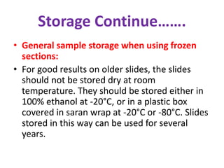 Storage Continue……. 
• General sample storage when using frozen 
sections: 
• For good results on older slides, the slides 
should not be stored dry at room 
temperature. They should be stored either in 
100% ethanol at -20°C, or in a plastic box 
covered in saran wrap at -20°C or -80°C. Slides 
stored in this way can be used for several 
years. 
 
