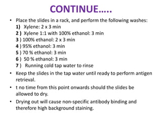 CONTINUE….. 
• Place the slides in a rack, and perform the following washes: 
1) Xylene: 2 x 3 min 
2 ) Xylene 1:1 with 100% ethanol: 3 min 
3 ) 100% ethanol: 2 x 3 min 
4 ) 95% ethanol: 3 min 
5 ) 70 % ethanol: 3 min 
6 ) 50 % ethanol: 3 min 
7 ) Running cold tap water to rinse 
• Keep the slides in the tap water until ready to perform antigen 
retrieval. 
• t no time from this point onwards should the slides be 
allowed to dry. 
• Drying out will cause non-specific antibody binding and 
therefore high background staining. 
 