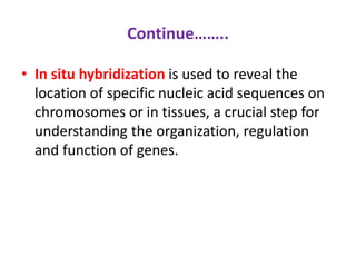 Continue…….. 
• In situ hybridization is used to reveal the 
location of specific nucleic acid sequences on 
chromosomes or in tissues, a crucial step for 
understanding the organization, regulation 
and function of genes. 
 