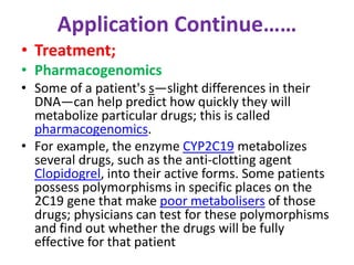 Application Continue…… 
• Treatment; 
• Pharmacogenomics 
• Some of a patient's s—slight differences in their 
DNA—can help predict how quickly they will 
metabolize particular drugs; this is called 
pharmacogenomics. 
• For example, the enzyme CYP2C19 metabolizes 
several drugs, such as the anti-clotting agent 
Clopidogrel, into their active forms. Some patients 
possess polymorphisms in specific places on the 
2C19 gene that make poor metabolisers of those 
drugs; physicians can test for these polymorphisms 
and find out whether the drugs will be fully 
effective for that patient 
 