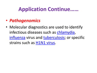 Application Continue…… 
• Pathogenomics 
• Molecular diagnostics are used to identify 
infectious diseases such as chlamydia, 
influenza virus and tuberculosis; or specific 
strains such as H1N1 virus. 
 