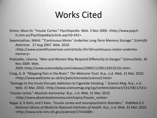 Works CitedSimon, Moss Dr. “Insular Cortex.” Psychlopedia. Web. 3 Nov 2009. <http://www.psych-it.com.au/Psychlopedia/article.asp?id=341>Swaminathan, Nikhil. “’Continuous Motor’ Underlies Long-Term Memory Storage.” Scientific American.  17 Aug 2007. Web. 2010. <http://www.scientificamerican.com/article.cfm?id=continuous-motor-underlies-memory>Podsiadlo, Lilianna. “Men and Women May Respond Differently to Danger.” ScienceDaily. 30 Nov 2009. Web. 2009. <http://www.sciencedaily.com/releases/2009/11/091129125131.htm>Craig, A. D. “Mapping Pain in the Brain.” The Welcome Trust. N.p., n.d. Web. 31 Mar. 2010. <http://www.wellcome.ac.uk/‌en/‌pain/‌microsite/‌science2.html>“Damage to the Insula Disrupts Addiction to Cigarette Smoking .” Science Mag. N.p., n.d. Web. 31 Mar. 2010. <http://www.sciencemag.org/‌cgi/‌content/‌abstract/‌315/‌5811/‌531>“Insular cortex.” Absolute Astronomy. N.p., n.d. Web. 31 Mar. 2010. <http://www.absoluteastronomy.com/‌topics/‌Insular_cortex>Nagai, K, K Kishi, and S Kato. “Insular cortex and neuropsychiatric disorders.”  PubMed U.S. National Library of Medicine National Institutes of Health. N.p., n.d. Web. 31 Mar. 2010. <http://www.ncbi.nlm.nih.gov/‌pubmed/‌17416488>
