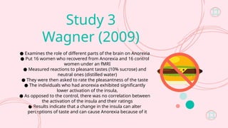 Study 3
Wagner (2009)
● Examines the role of different parts of the brain on Anorexia
● Put 16 women who recovered from Anorexia and 16 control
women under an fMRI
● Measured reactions to pleasant tastes (10% sucrose) and
neutral ones (distilled water)
● They were then asked to rate the pleasantness of the taste
● The individuals who had anorexia exhibited significantly
lower activation of the insula,
● As opposed to the control, there was no correlation between
the activation of the insula and their ratings
● Results indicate that a change in the insula can alter
perceptions of taste and can cause Anorexia because of it
 
