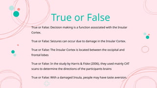 True or False
True or False: Decision making is a function associated with the Insular
Cortex.
True or False: Seizures can occur due to damage in the Insular Cortex.
True or False: The Insular Cortex is located between the occipital and
frontal lobes
True or False: In the study by Harris & Fiske (2006), they used mainly CAT
scans to determine the directions of the participants brains
True or False: With a damaged Insula, people may have taste aversion.
 
