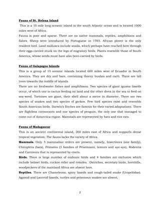 2
Fauna of St. Helena Island
This is a 10 mile long oceanic island in the south Atlantic ocean and is located 1000
miles west of Africa.
Fauna is poor and sparse. There are no native mammals, reptiles, amphibians and
fishes. Sheep were introduced by Portuguese in 1593. African plover is the only
resident bird. Land molluscs include snails, which perhaps have reached here through
their eggs carried stuck on the legs of migratory birds. Plants resemble those of South
America, whose seeds must have also been carried by birds.
Fauna of Galapagos Islands
This is a group of 15 oceanic islands located 600 miles west of Ecuador in South
America. They are dry and bare, containing thorny bushes and cacti. There are tall
trees towards the middle of islands.
There are no freshwater fishes and amphibians. Two species of giant iguana lizards
occur, of which one is cactus feeding on land and the other dives in the sea to feed on
sea-weed. Tortoises are giant, their shell about a metre in diameter. There are two
species of snakes and two species of geckos. Few bird species exist and resemble
South American birds. Darwin’s finches are famous for their varied adaptations. There
are flightless cormorants and one species of penguin, the only one that managed to
come out of Antarctica region. Mammals are represented by bats and rice rats.
Fauna of Madagascar
This is an ancient continental island, 260 miles east of Africa and supports dense
tropical vegetation. The fauna lacks the variety of Africa.
Mammals. Only 5 mammalian orders are present, namely, Insectivora (one family),
Chiroptera (bats), Primates (3 families of Prisemians, lemurs and aye-aye), Rodentia
and Carnivora that is represented by civets.
Birds. There is large number of endemic birds and 4 families are exclusive which
include helmet birds, cuckoo roller and roteoles. Ostriches, secretary birds, hornbills,
woodpeckers of the mainland Africa are absent here.
Reptiles. There are Chameleons, spiny lizards and rough-tailed snake (Uropeltidae).
Agamid and Lacertid lizards, turtles and poisonous snakes are absent.
 