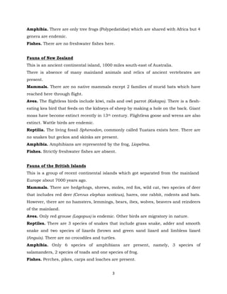 3
Amphibia. There are only tree frogs (Polypedatidae) which are shared with Africa but 4
genera are endemic.
Fishes. There are no freshwater fishes here.
Fauna of New Zealand
This is an ancient continental island, 1000 miles south-east of Australia.
There is absence of many mainland animals and relics of ancient vertebrates are
present.
Mammals. There are no native mammals except 2 families of murid bats which have
reached here through flight.
Aves. The flightless birds include kiwi, rails and owl parrot (Kakapo). There is a flesh-
eating kea bird that feeds on the kidneys of sheep by making a hole on the back. Giant
moas have become extinct recently in 13th century. Flightless goose and wrens are also
extinct. Wattle birds are endemic.
Reptilia. The living fossil Sphenodon, commonly called Tuatara exists here. There are
no snakes but geckos and skinks are present.
Amphibia. Amphibians are represented by the frog, Liopelma.
Fishes. Strictly freshwater fishes are absent.
Fauna of the British Islands
This is a group of recent continental islands which got separated from the mainland
Europe about 7000 years ago.
Mammals. There are hedgehogs, shrews, moles, red fox, wild cat, two species of deer
that includes red deer (Cervus elephas scoticus), hares, one rabbit, rodents and bats.
However, there are no hamsters, lemmings, bears, ibex, wolves, beavers and reindeers
of the mainland.
Aves. Only red grouse (Lagopus) is endemic. Other birds are migratory in nature.
Reptiles. There are 3 species of snakes that include grass snake, adder and smooth
snake and two species of lizards (brown and green sand lizard and limbless lizard
(Anguis). There are no crocodiles and turtles.
Amphibia. Only 6 species of amphibians are present, namely, 3 species of
salamanders, 2 species of toads and one species of frog.
Fishes. Perches, pikes, carps and loaches are present.
 