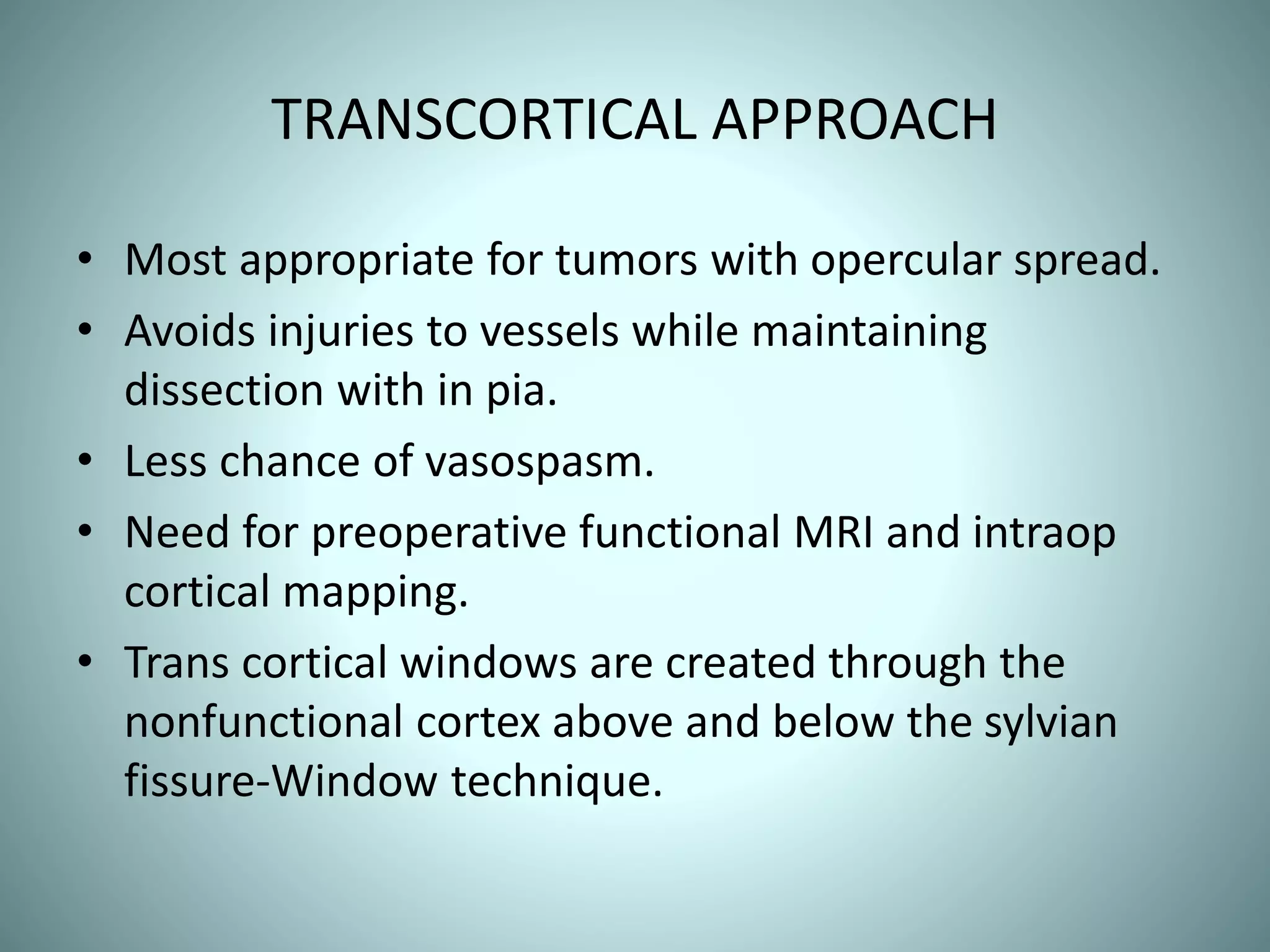 TRANSCORTICAL APPROACH
• Most appropriate for tumors with opercular spread.
• Avoids injuries to vessels while maintaining
dissection with in pia.
• Less chance of vasospasm.
• Need for preoperative functional MRI and intraop
cortical mapping.
• Trans cortical windows are created through the
nonfunctional cortex above and below the sylvian
fissure-Window technique.
 