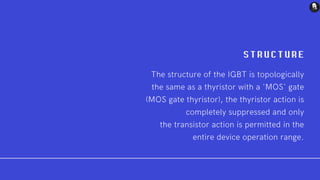 S T R U CTURE
The structure of the IGBT is topologically
the same as a thyristor with a 'MOS' gate
(MOS gate thyristor), the thyristor action is
completely suppressed and only
the transistor action is permitted in the
entire device operation range.
 