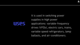 It is used in switching power
supplies in high power
applications: variable-frequency
drives (VFDs), electric cars, trains,
variable speed refrigerators, lamp
ballasts, and air-conditioners.
uses
 
