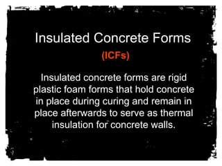 Insulated Concrete Forms (ICFs) Insulated concrete forms are rigid plastic foam forms that hold concrete in place during curing and remain in place afterwards to serve as thermal insulation for concrete walls. 
