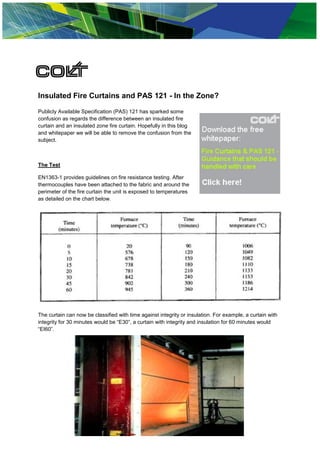 Insulated Fire Curtains and PAS 121 - In the Zone?

Publicly Available Specification (PAS) 121 has sparked some
confusion as regards the difference between an insulated fire
curtain and an insulated zone fire curtain. Hopefully in this blog
and whitepaper we will be able to remove the confusion from the
subject.



The Test

EN1363-1 provides guidelines on fire resistance testing. After
thermocouples have been attached to the fabric and around the
perimeter of the fire curtain the unit is exposed to temperatures
as detailed on the chart below.




The curtain can now be classified with time against integrity or insulation. For example, a curtain with
integrity for 30 minutes would be “E30”, a curtain with integrity and insulation for 60 minutes would
“EI60”.




                                               © Colt UK
 