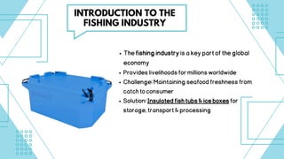 Thefishingindustryisakeypartoftheglobal
economy
Provideslivelihoodsformillionsworldwide
Challenge:Maintainingseafoodfreshnessfrom
catchtoconsumer
Solution:Insulatedfishtubs&iceboxesfor
storage,transport&processing
INTRODUCTION TO THE
FISHING INDUSTRY
 