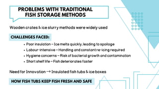 Poorinsulation–Icemeltsquickly,leadingtospoilage
Labour-intensive–Handlingandconstantre-icingrequired
Hygieneconcerns–Riskofbacterialgrowthandcontamination
Shortshelflife–Fishdeterioratesfaster
CHALLENGES FACED:
PROBLEMS WITH TRADITIONAL
FISH STORAGE METHODS
Woodencrates&iceslurrymethodswerewidelyused
NeedforInnovation→Insulatedfishtubs&iceboxes
HOW FISH TUBS KEEP FISH FRESH AND SAFE
 