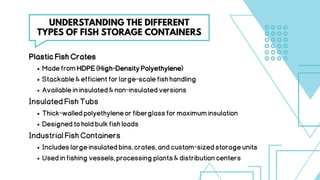 PlasticFishCrates
MadefromHDPE(High-DensityPolyethylene)
Stackable&efficientforlarge-scalefishhandling
Availableininsulated&non-insulatedversions
InsulatedFishTubs
Thick-walledpolyethyleneorfiberglassformaximuminsulation
Designedtoholdbulkfishloads
IndustrialFishContainers
Includeslargeinsulatedbins,crates,andcustom-sizedstorageunits
Usedinfishingvessels,processingplants&distributioncenters
UNDERSTANDING THE DIFFERENT
TYPES OF FISH STORAGE CONTAINERS
 