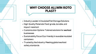 IndustryLeaderinInsulatedFishStorageSolutions
High-QualityMaterials:Food-grade,durable,and
impact-resistant
CustomizationOptions:Tailoredsolutionsforseafood
businesses
SustainabilityFocus:Eco-friendly&reusableinsulated
containers
TrustedbytheIndustry:Meetingglobalseafood
safetystandards
WHY CHOOSE ALLWIN ROTO
PLAST?
 