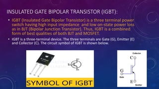 INSULATED GATE BIPOLAR TRANSISTOR (IGBT):
• IGBT (Insulated Gate Bipolar Transistor) is a three terminal power
switch having high input impedance and low on-state power loss
as in BJT (Bipolar Junction Transistor). Thus, IGBT is a combined
form of best qualities of both BJT and MOSFET.
• IGBT is a three-terminal device. The three terminals are Gate (G), Emitter (E)
and Collector (C). The circuit symbol of IGBT is shown below.
 