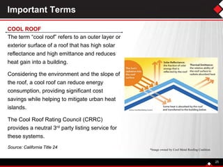The term “cool roof” refers to an outer layer or
exterior surface of a roof that has high solar
reflectance and high emittance and reduces
heat gain into a building.
Considering the environment and the slope of
the roof, a cool roof can reduce energy
consumption, providing significant cost
savings while helping to mitigate urban heat
islands.
The Cool Roof Rating Council (CRRC)
provides a neutral 3rd party listing service for
these systems.
Source: California Title 24
25
Important Terms
COOL ROOF
*Image owned by Cool Metal Roofing Coalition
 