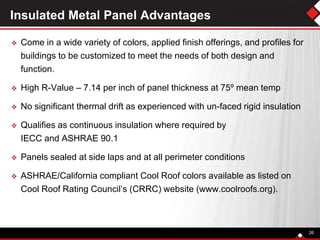 Insulated Metal Panel Advantages
 Come in a wide variety of colors, applied finish offerings, and profiles for
buildings to be customized to meet the needs of both design and
function.
 High R-Value – 7.14 per inch of panel thickness at 75º mean temp
 No significant thermal drift as experienced with un-faced rigid insulation
 Qualifies as continuous insulation where required by
IECC and ASHRAE 90.1
 Panels sealed at side laps and at all perimeter conditions
 ASHRAE/California compliant Cool Roof colors available as listed on
Cool Roof Rating Council’s (CRRC) website (www.coolroofs.org).
26
 