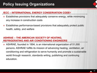  ASHRAE, founded in 1894, is an international organization of 51,000
persons. ASHRAE fulfills its mission of advancing heating, ventilation, air
conditioning and refrigeration to serve humanity and promote a sustainable
world through research, standards writing, publishing and continuing
education.
Policy Issuing Organizations
 Establishes provisions that adequately conserve energy, while minimizing
any increase in construction costs
 Establishes performance-based provisions that adequately protect public
health, safety, and welfare
28
IECC – INTERNATIONAL ENERGY CONSERVATION CODE®
ASHRAE – THE AMERICAN SOCIETY OF HEATING,
REFRIGERATING AND AIR CONDITIONING ENGINEERS
 