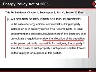 Energy Policy Act of 2005
(4) ALLOCATION OF DEDUCTION FOR PUBLIC PROPERTY.
In the case of energy efficient commercial building property
installed on or in property owned by a Federal, State, or local
government or a political subdivision thereof, the Secretary shall
promulgate a regulation to allow the allocation of the deduction
to the person primarily responsible for designing the property in
lieu of the owner of such property. Such person shall be treated
as the taxpayer for purposes of this section.
Title 26, Subtitle A, Chapter 1, Subchapter B, Part VI, Section 179D (d)
44
 