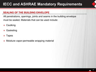 IECC and ASHRAE Mandatory Requirements
All penetrations, openings, joints and seams in the building envelope
must be sealed. Materials that can be used include:
 Caulking
 Gasketing
 Tapes
 Moisture vapor-permeable wrapping material
47
SEALING OF THE BUILDING ENVELOPE
 