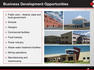 Business Development Opportunities
 Public work – federal, state and
local government
 Schools
 Hangars
 Commercial facilities
 Food industry
 Power industry
 Waste water treatment facilities
 Mining operations
 Manufacturing and
warehousing
6
 