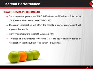 Thermal Performance
FOAM THERMAL PERFORMANCE
 For a mean temperature of 75 F, IMPs have an R-Value of 7.14 per inch
of thickness when tested to ASTM C1363
 The mean temperature will affect the results, a colder environment will
improve the results
 Many manufacturers report R-Values at 40 F
 R-Values at temperatures lower than 75 F are appropriate in design of
refrigeration facilities, but not conditioned buildings
62
 