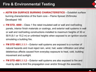 Fire & Environmental Testing
 ASTM E84 SURFACE BURNING CHARACTERISTICS – Establish surface
burning characteristics of the foam core – Flame Spread 25/Smoke
Developed 145
 FM STD. 4880 – Class 1 fire rated insulated wall or wall and roof/ceiling
panels, interior finish materials or coatings, and exterior wall systems in wall
or wall and roof/ceiling constructions installed to maximum heights of 30 or
50 ft (9.1 or 15.2 m) or unlimited heights when exposed to an ignition source
simulating a building fire.
 FM STD 4881,1.1.1 – Exterior wall systems are exposed to a number of
natural hazards and must reject rain, wind, hail, water infiltration and other
deleterious affects caused from everyday exposure to heat, cold, building
movement and sunlight.
 FM STD 4881,1.1.2 – Exterior wall systems are also exposed to fire and
must by able to limit fire propagation over and/or through the assembly.
64
 