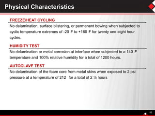 Physical Characteristics
FREEZE/HEAT CYCLING
No delamination, surface blistering, or permanent bowing when subjected to
cyclic temperature extremes of -20 F to +180 F for twenty one eight hour
cycles.
HUMIDITY TEST
No delamination or metal corrosion at interface when subjected to a 140 F
temperature and 100% relative humidity for a total of 1200 hours.
AUTOCLAVE TEST
No delamination of the foam core from metal skins when exposed to 2 psi
pressure at a temperature of 212 for a total of 2 ½ hours
65
 