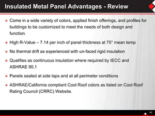 Insulated Metal Panel Advantages - Review
 Come in a wide variety of colors, applied finish offerings, and profiles for
buildings to be customized to meet the needs of both design and
function.
 High R-Value – 7.14 per inch of panel thickness at 75° mean temp
 No thermal drift as experienced with un-faced rigid insulation
 Qualifies as continuous insulation where required by IECC and
ASHRAE 90.1
 Panels sealed at side laps and at all perimeter conditions
 ASHRAE/California compliant Cool Roof colors as listed on Cool Roof
Rating Council (CRRC) Website.
66
 