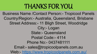 THANKS FOR YOU
Business Name /Contact Person:- Tropicool Panels
Country/Region:- Australia, Queensland, Brisbane
Street Address:- 11 Bligh Street, Woodridge
City:- Logan
State:- Queensland
Postal Code:- 4114
Phone No:- 0437481111
Email:- sales@tropicoolpanels.com.au
Web:- https://www.tropicoolpanels.com.au/
 