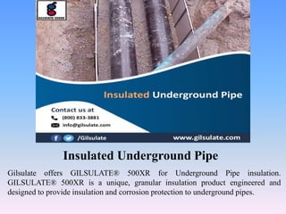 Insulated Underground Pipe
Gilsulate offers GILSULATE® 500XR for Underground Pipe insulation.
GILSULATE® 500XR is a unique, granular insulation product engineered and
designed to provide insulation and corrosion protection to underground pipes.
 