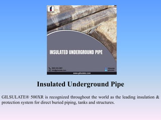 Insulated Underground Pipe
GILSULATE® 500XR is recognized throughout the world as the leading insulation &
protection system for direct buried piping, tanks and structures.
 