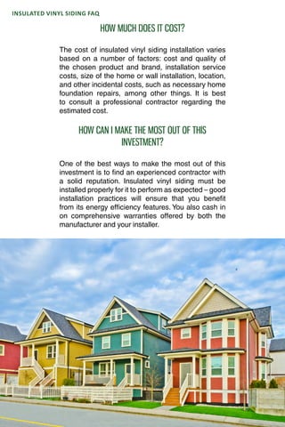 INSULATED VINYL SIDING 101
INSULATED VINYL SIDING FAQ
HOW MUCH DOES IT COST?
The cost of insulated vinyl siding installation varies
based on a number of factors: cost and quality of
the chosen product and brand, installation service
costs, size of the home or wall installation, location,
and other incidental costs, such as necessary home
foundation repairs, among other things. It is best
to consult a professional contractor regarding the
estimated cost.
HOW CAN I MAKE THE MOST OUT OF THIS
INVESTMENT?
One of the best ways to make the most out of this
investment is to find an experienced contractor with
a solid reputation. Insulated vinyl siding must be
installed properly for it to perform as expected – good
installation practices will ensure that you benefit
from its energy efficiency features. You also cash in
on comprehensive warranties offered by both the
manufacturer and your installer.
 