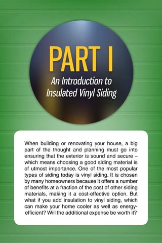 INSULATED VINYL SIDING 101
An Introduction to
Insulated Vinyl Siding
PART I
When building or renovating your house, a big
part of the thought and planning must go into
ensuring that the exterior is sound and secure –
which means choosing a good siding material is
of utmost importance. One of the most popular
types of siding today is vinyl siding. It is chosen
by many homeowners because it offers a number
of benefits at a fraction of the cost of other siding
materials, making it a cost-effective option. But
what if you add insulation to vinyl siding, which
can make your home cooler as well as energy-
efficient? Will the additional expense be worth it?
 