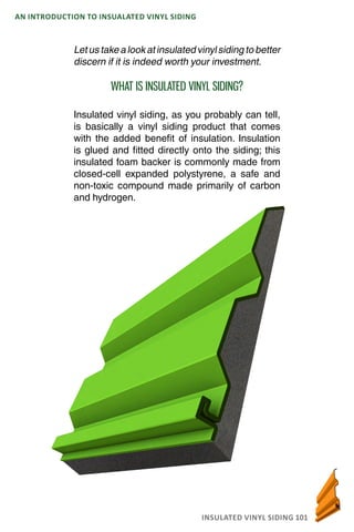 INSULATED VINYL SIDING 101
AN INTRODUCTION TO INSUALATED VINYL SIDING
Let us take a look at insulated vinyl siding to better
discern if it is indeed worth your investment.
WHAT IS INSULATED VINYL SIDING?
Insulated vinyl siding, as you probably can tell,
is basically a vinyl siding product that comes
with the added benefit of insulation. Insulation
is glued and fitted directly onto the siding; this
insulated foam backer is commonly made from
closed-cell expanded polystyrene, a safe and
non-toxic compound made primarily of carbon
and hydrogen.
 
