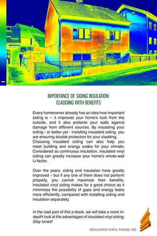 INSULATED VINYL SIDING 101
AN INTRODUCTION TO INSUALATED VINYL SIDING
In the next part of this e-book, we will take a more in-
depth look at the advantages of insulated vinyl siding.
Stay tuned!
IMPORTANCE OF SIDING INSULATION:
CLADDING WITH BENEFITS
Every homeowner already has an idea how important
siding is -- it improves your home’s look from the
outside, and it also protects your walls against
damage from different sources. By insulating your
siding - or better yet - installing insulated siding, you
are ensuring double protection for your cladding.
Choosing insulated siding can also help you
meet building and energy codes for your climate.
Considered as continuous insulation, insulated vinyl
siding can greatly increase your home’s whole-wall
U-factor.
Over the years, siding and insulation have greatly
improved – but if any one of them does not perform
properly, you cannot maximize their benefits.
Insulated vinyl siding makes for a good choice as it
minimizes the possibility of gaps and energy leaks
more efficiently, compared with installing siding and
insulation separately.
 