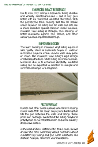 INSULATED VINYL SIDING 101
THE ADVANTAGES OF INSULATED VINYL SIDING
ENHANCED IMPACT RESISTANCE
On its own, vinyl siding is known for being durable
and virtually maintenance-free – and it only gets
better with its reinforced insulated alternative. With
the polystyrene foam backing that fills the hollow
space between the siding and the walls and acts like
a shock absorber against common impact sources,
insulated vinyl siding is stronger, thus allowing for
better resistance against hail, stones, and other
similar sources of potential damage.
IMPROVED RIGIDITY
The foam backing in insulated vinyl siding equips it
with rigidity, which is especially helpful in exterior
renovation projects where uneven walls may pose
an issue. The insulated vinyl siding’s rigid design
emphasizes the lines, while hiding any imperfections.
Moreover, due to its enhanced durability, insulated
siding can be expected to maintain its straight and
symmetrical shape for a long time.
PEST-RESISTANT
Insects and other pests such as rodents love nesting
inside walls. With the tough polystyrene backing that
fills the gap between the walls and siding, these
pests can no longer live behind the siding. Vinyl and
polystyrene do not attract termites and other similarly
destructive critters.
In the next and last installment in this e-book, we will
answer the most commonly asked questions about
insulated vinyl siding and give some additional tips
that can help you maximize your investment.
 