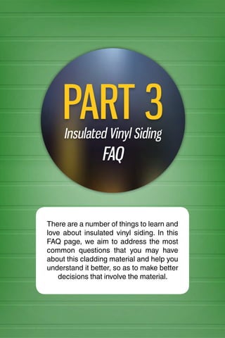 INSULATED VINYL SIDING 101
Insulated Vinyl Siding
FAQ
PART 3
There are a number of things to learn and
love about insulated vinyl siding. In this
FAQ page, we aim to address the most
common questions that you may have
about this cladding material and help you
understand it better, so as to make better
decisions that involve the material.
 