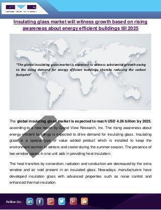 Follow Us:
Insulating glass market will witness growth based on rising
awareness about energy efficient buildings till 2025
The global insulating glass market is expected to reach USD 4.26 billion by 2025,
according to a new report by Grand View Research, Inc. The rising awareness about
energy efficient buildings is expected to drive demand for insulating glass. Insulating
glass is a special type of value added product which is installed to keep the
environment warmer in winters and cooler during the summer season. The presence of
two window panes in one unit aids in providing heat insulation.
The heat transfers by convection, radiation and conduction are decreased by the extra
window and air void present in an insulated glass. Nowadays, manufacturers have
developed insulation glass with advanced properties such as noise control and
enhanced thermal insulation.
“The global insulating glass market is expected to witness substantial growth owing
to the rising demand for energy efficient buildings, thereby reducing the carbon
footprint”
 