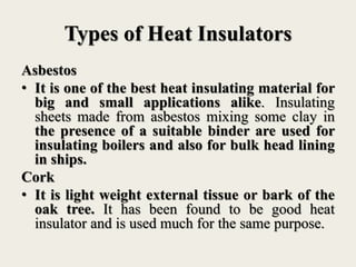 Types of Heat Insulators
Asbestos
• It is one of the best heat insulating material for
big and small applications alike. Insulating
sheets made from asbestos mixing some clay in
the presence of a suitable binder are used for
insulating boilers and also for bulk head lining
in ships.
Cork
• It is light weight external tissue or bark of the
oak tree. It has been found to be good heat
insulator and is used much for the same purpose.
 