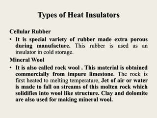 Types of Heat Insulators
Cellular Rubber
• It is special variety of rubber made extra porous
during manufacture. This rubber is used as an
insulator in cold storage.
Mineral Wool
• It is also called rock wool . This material is obtained
commercially from impure limestone. The rock is
first heated to melting temperature, Jet of air or water
is made to fall on streams of this molten rock which
solidifies into wool like structure. Clay and dolomite
are also used for making mineral wool.
 