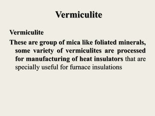 Vermiculite
Vermiculite
These are group of mica like foliated minerals,
some variety of vermiculites are processed
for manufacturing of heat insulators that are
specially useful for furnace insulations
 