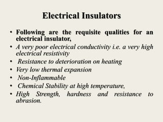 Electrical Insulators
• Following are the requisite qualities for an
electrical insulator,
• A very poor electrical conductivity i.e. a very high
electrical resistivity
• Resistance to deterioration on heating
• Very low thermal expansion
• Non-Inflammable
• Chemical Stability at high temperature,
• High Strength, hardness and resistance to
abrasion.
 
